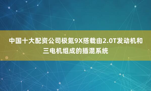 中国十大配资公司极氪9X搭载由2.0T发动机和三电机组成的插混系统