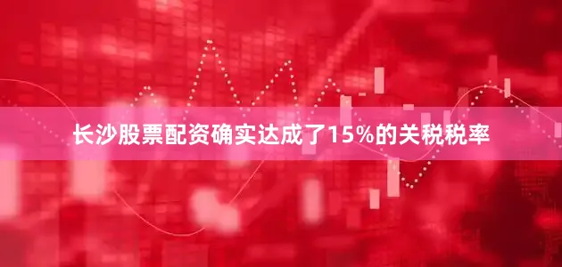 长沙股票配资确实达成了15%的关税税率