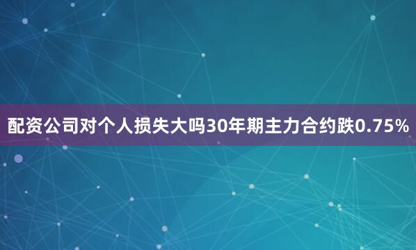 配资公司对个人损失大吗30年期主力合约跌0.75%