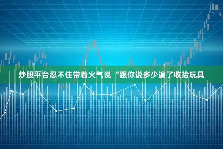 炒股平台忍不住带着火气说 “跟你说多少遍了收拾玩具