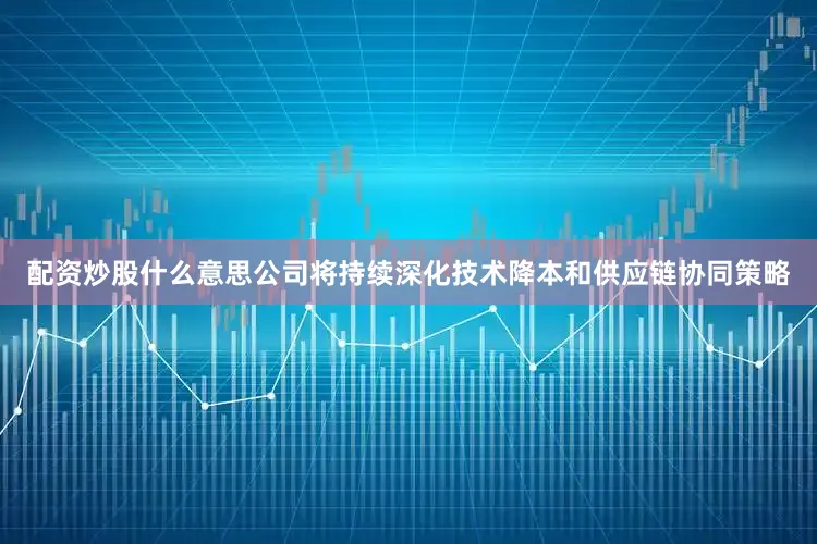 配资炒股什么意思公司将持续深化技术降本和供应链协同策略