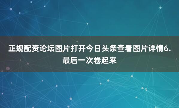 正规配资论坛图片打开今日头条查看图片详情6.最后一次卷起来