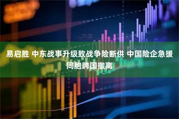 易启胜 中东战事升级致战争险断供 中国险企急援同胞跨国撤离
