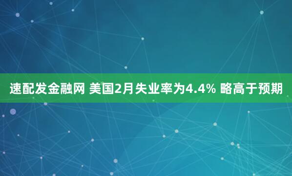 速配发金融网 美国2月失业率为4.4% 略高于预期