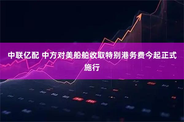 中联亿配 中方对美船舶收取特别港务费今起正式施行
