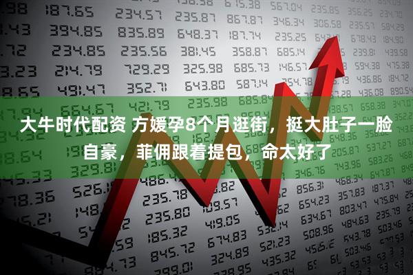 大牛时代配资 方媛孕8个月逛街，挺大肚子一脸自豪，菲佣跟着提包，命太好了