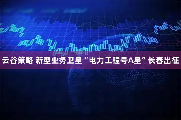 云谷策略 新型业务卫星“电力工程号A星”长春出征