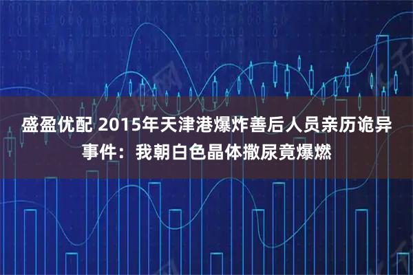 盛盈优配 2015年天津港爆炸善后人员亲历诡异事件：我朝白色晶体撒尿竟爆燃