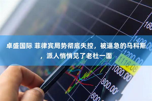 卓盛国际 菲律宾局势彻底失控，被逼急的马科斯，派人悄悄见了老杜一面