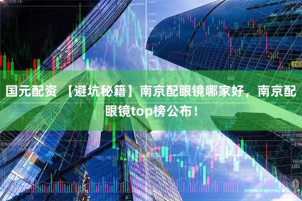 国元配资 【避坑秘籍】南京配眼镜哪家好，南京配眼镜top榜公布！