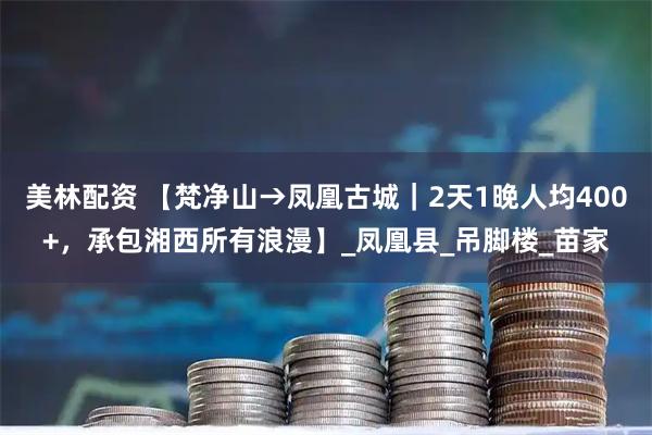 美林配资 【梵净山→凤凰古城｜2天1晚人均400+，承包湘西所有浪漫】_凤凰县_吊脚楼_苗家