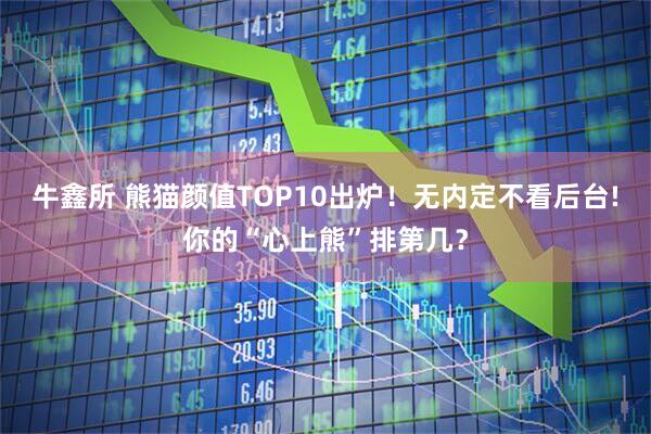 牛鑫所 熊猫颜值TOP10出炉！无内定不看后台!你的“心上熊”排第几？