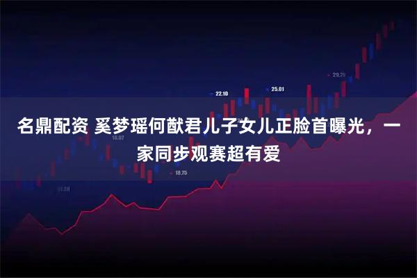 名鼎配资 奚梦瑶何猷君儿子女儿正脸首曝光，一家同步观赛超有爱
