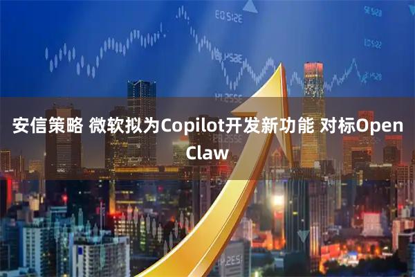 安信策略 微软拟为Copilot开发新功能 对标OpenClaw