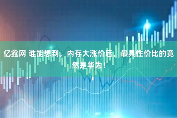 亿鑫网 谁能想到，内存大涨价后，最具性价比的竟然是华为！