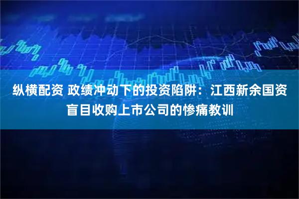 纵横配资 政绩冲动下的投资陷阱：江西新余国资盲目收购上市公司的惨痛教训