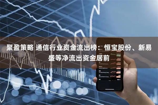 聚盈策略 通信行业资金流出榜：恒宝股份、新易盛等净流出资金居前