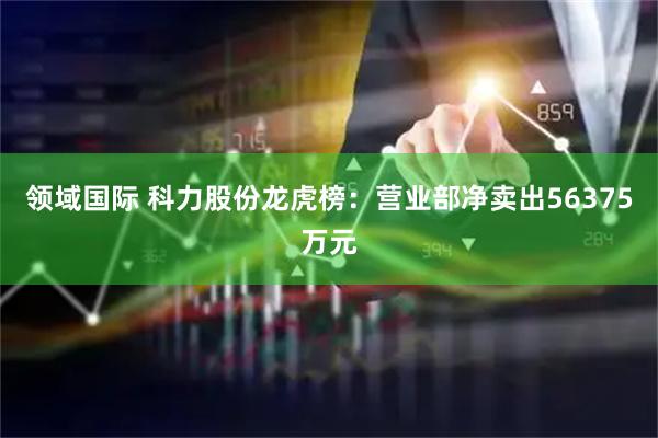 领域国际 科力股份龙虎榜：营业部净卖出56375万元