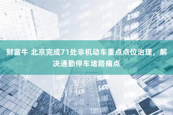 财富牛 北京完成71处非机动车重点点位治理，解决通勤停车堵路痛点