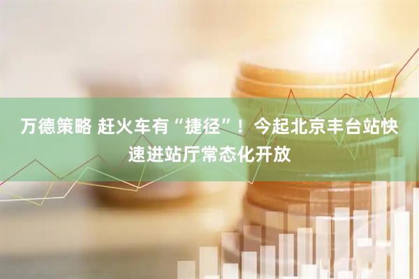 万德策略 赶火车有“捷径”！今起北京丰台站快速进站厅常态化开放